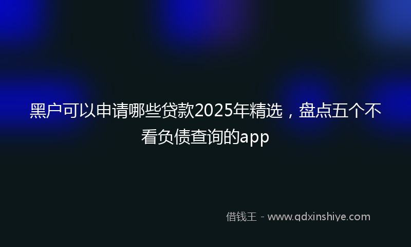 黑户可以申请哪些贷款2025年精选，盘点五个不看负债查询的app