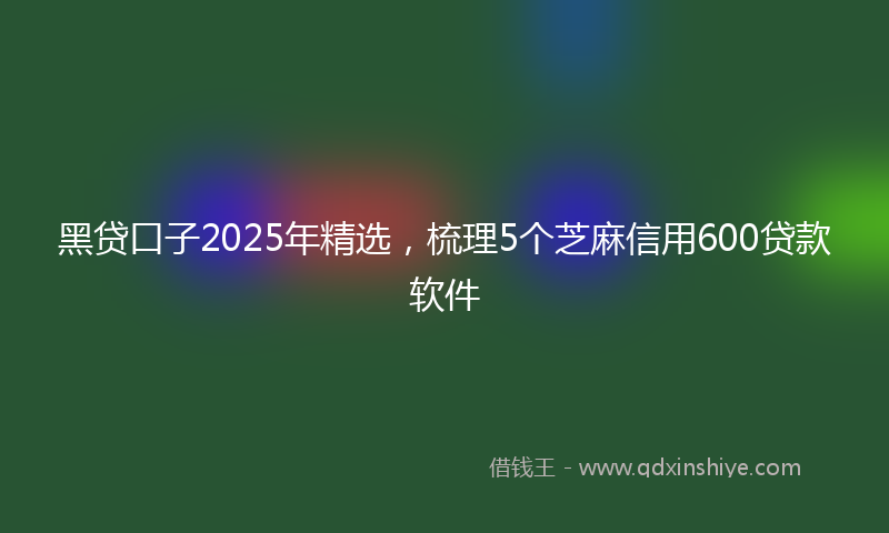 黑贷口子2025年精选，梳理5个芝麻信用600贷款软件