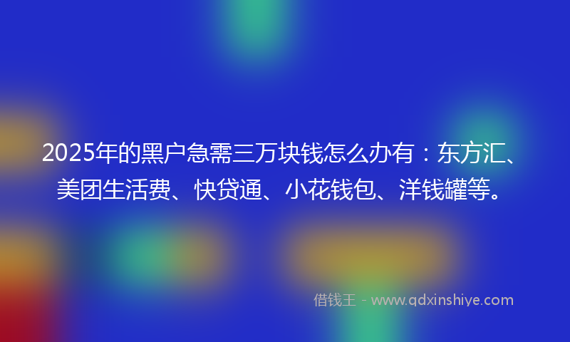 2025年的黑户急需三万块钱怎么办有：东方汇、美团生活费、快贷通、小花钱包、洋钱罐等。