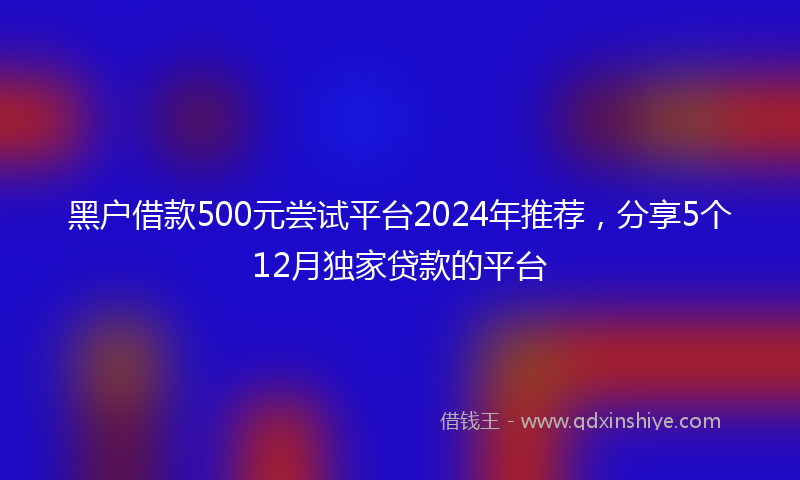 黑户借款500元尝试平台2024年推荐，分享5个12月独家贷款的平台