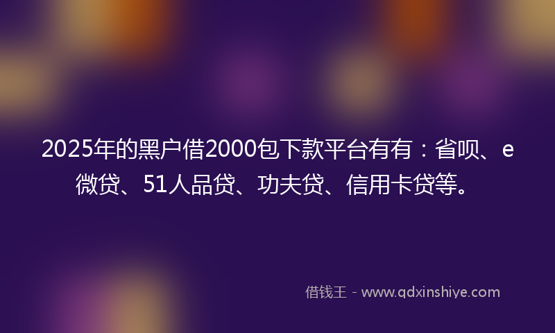 2025年的黑户借2000包下款平台有有：省呗、e微贷、51人品贷、功夫贷、信用卡贷等。