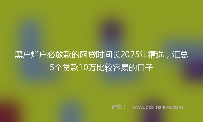 黑户烂户必放款的网贷时间长2025年精选，汇总5个贷款10万比较容易的口子