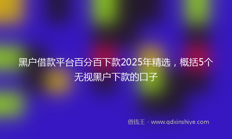 黑户借款平台百分百下款2025年精选，概括5个无视黑户下款的口子