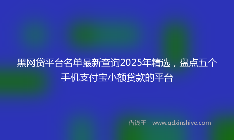 黑网贷平台名单最新查询2025年精选，盘点五个手机支付宝小额贷款的平台