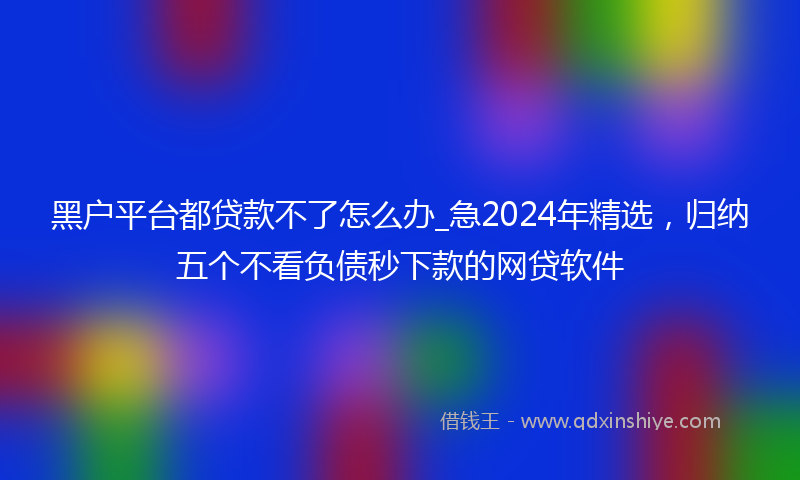 黑户平台都贷款不了怎么办_急2024年精选，归纳五个不看负债秒下款的网贷软件