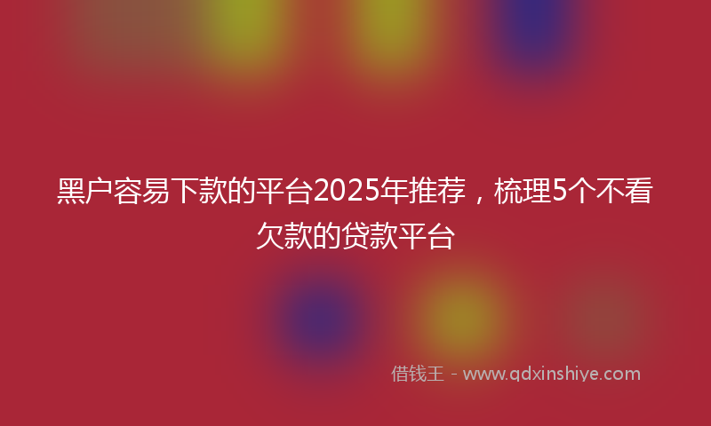 黑户容易下款的平台2025年推荐，梳理5个不看欠款的贷款平台
