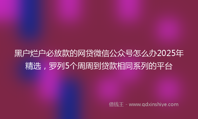 黑户烂户必放款的网贷微信公众号怎么办2025年精选，罗列5个周周到贷款相同系列的平台