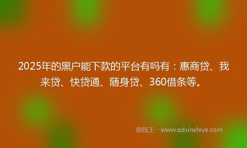 2025年的黑户能下款的平台有吗有：惠商贷、我来贷、快贷通、随身贷、360借条等。