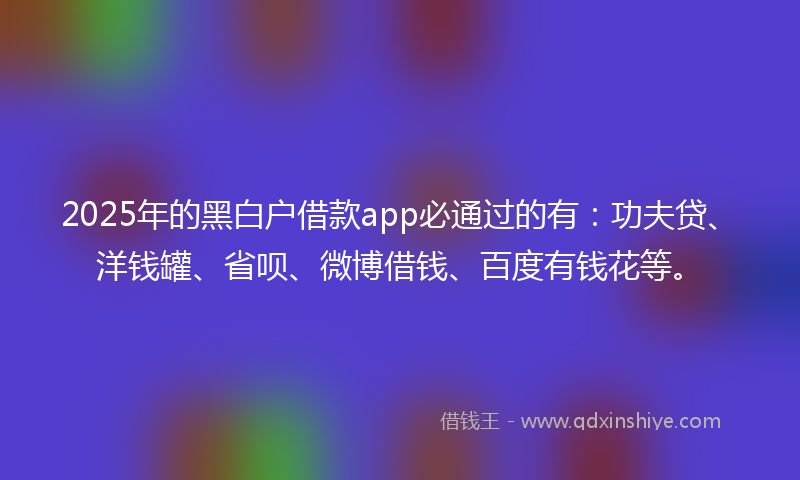2025年的黑白户借款app必通过的有：功夫贷、洋钱罐、省呗、微博借钱、百度有钱花等。