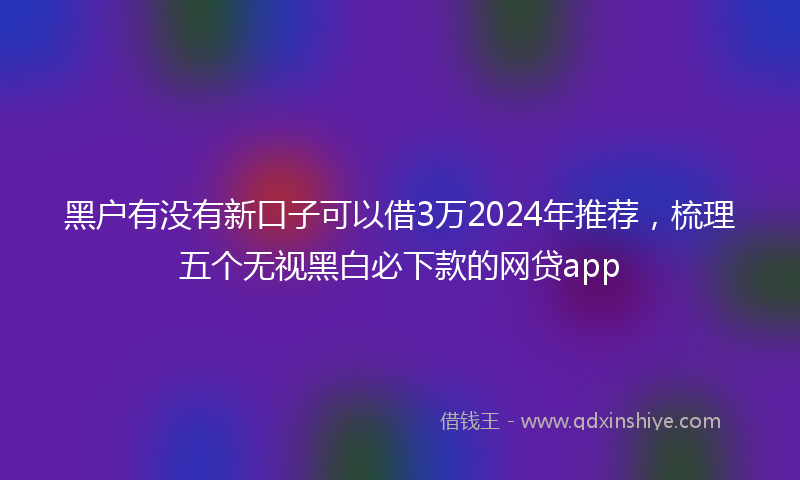 黑户有没有新口子可以借3万2024年推荐，梳理五个无视黑白必下款的网贷app