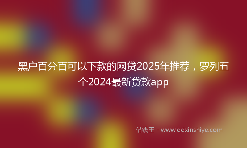 黑户百分百可以下款的网贷2025年推荐，罗列五个2024最新贷款app