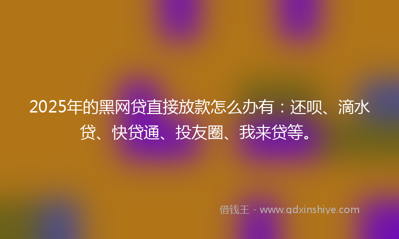 2025年的黑网贷直接放款怎么办有：还呗、滴水贷、快贷通、投友圈、我来贷等。