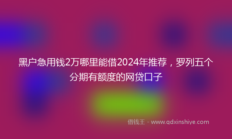 黑户急用钱2万哪里能借2024年推荐，罗列五个分期有额度的网贷口子