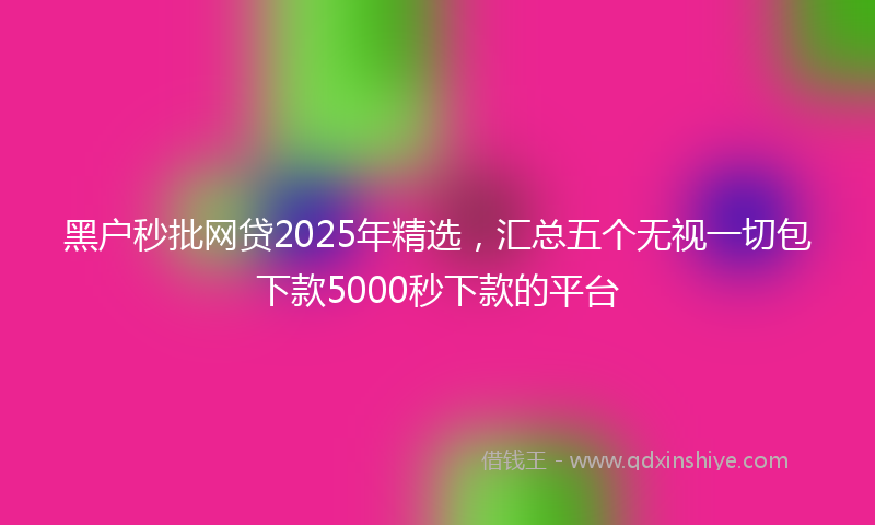黑户秒批网贷2025年精选，汇总五个无视一切包下款5000秒下款的平台