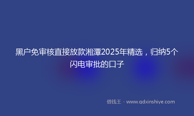 黑户免审核直接放款湘潭2025年精选，归纳5个闪电审批的口子