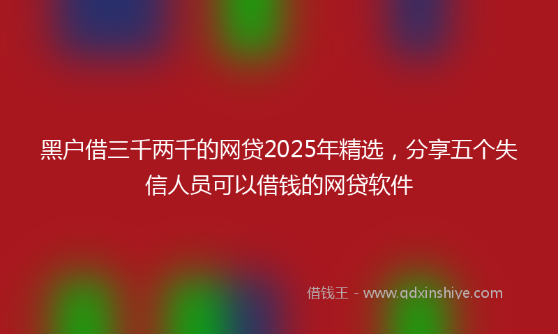 黑户借三千两千的网贷2025年精选，分享五个失信人员可以借钱的网贷软件
