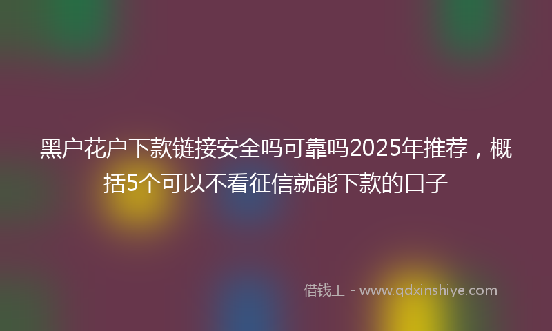 黑户花户下款链接安全吗可靠吗2025年推荐，概括5个可以不看征信就能下款的口子