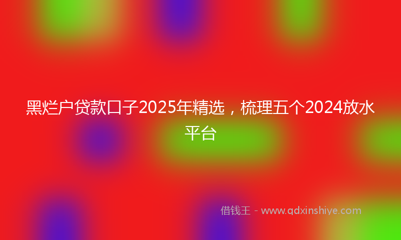 黑烂户贷款口子2025年精选，梳理五个2024放水平台