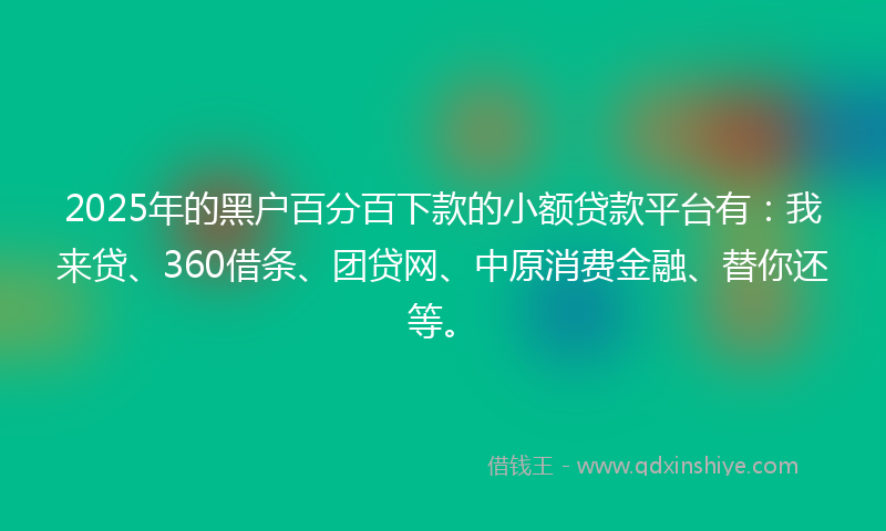 2025年的黑户百分百下款的小额贷款平台有：我来贷、360借条、团贷网、中原消费金融、替你还等。