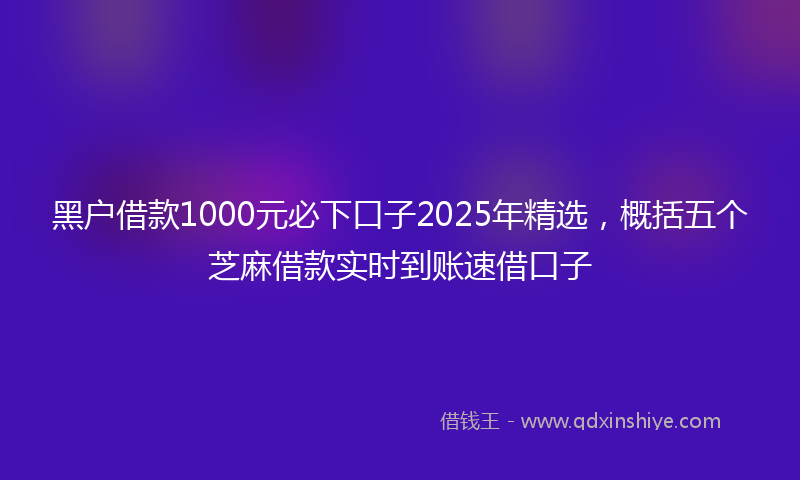 黑户借款1000元必下口子2025年精选，概括五个芝麻借款实时到账速借口子