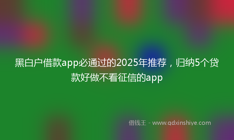 黑白户借款app必通过的2025年推荐，归纳5个贷款好做不看征信的app