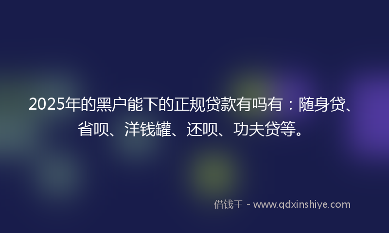2025年的黑户能下的正规贷款有吗有：随身贷、省呗、洋钱罐、还呗、功夫贷等。