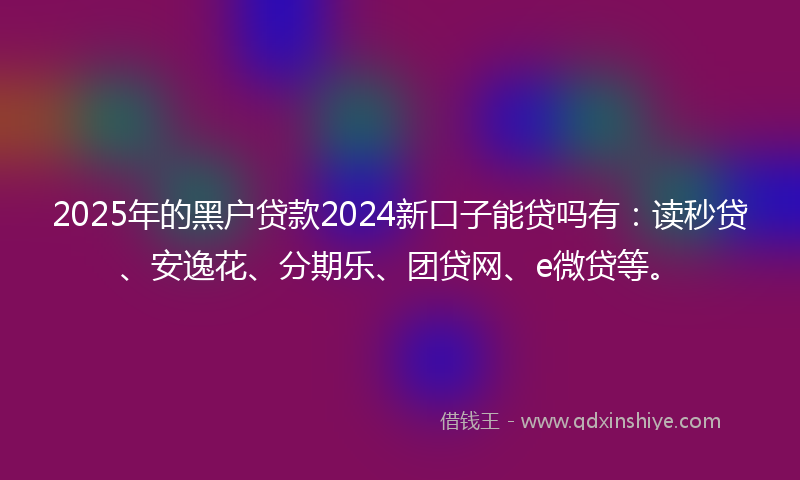 2025年的黑户贷款2024新口子能贷吗有：读秒贷、安逸花、分期乐、团贷网、e微贷等。