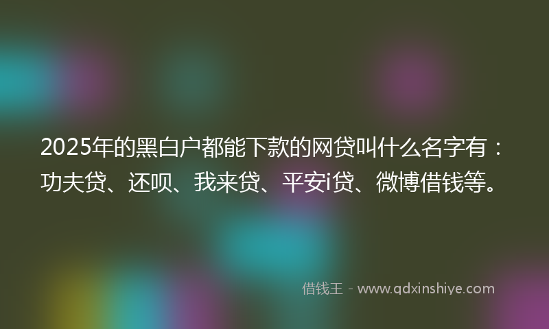 2025年的黑白户都能下款的网贷叫什么名字有：功夫贷、还呗、我来贷、平安i贷、微博借钱等。