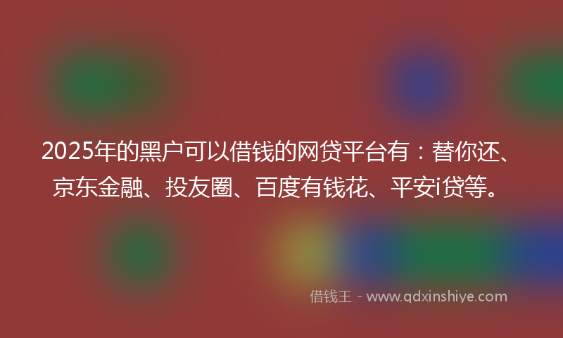 2025年的黑户可以借钱的网贷平台有：替你还、京东金融、投友圈、百度有钱花、平安i贷等。