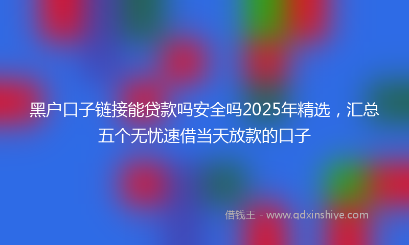 黑户口子链接能贷款吗安全吗2025年精选，汇总五个无忧速借当天放款的口子