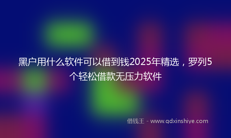 黑户用什么软件可以借到钱2025年精选，罗列5个轻松借款无压力软件