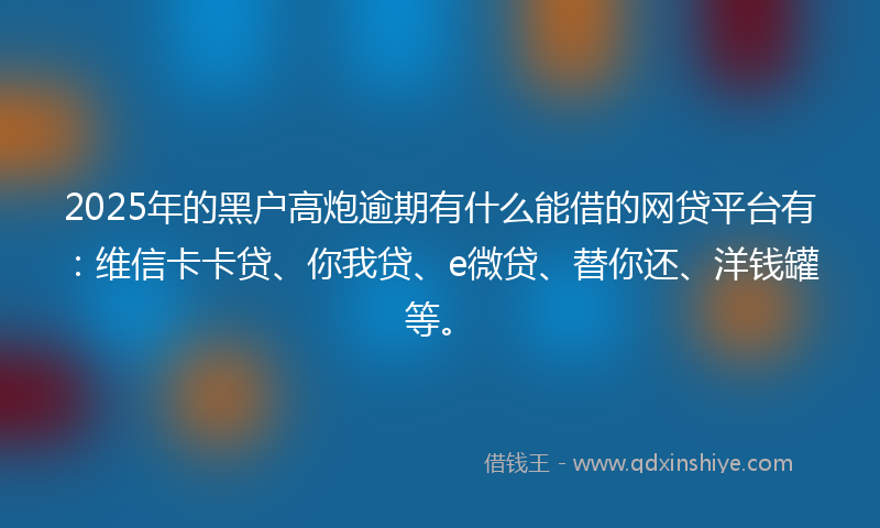 2025年的黑户高炮逾期有什么能借的网贷平台有：维信卡卡贷、你我贷、e微贷、替你还、洋钱罐等。