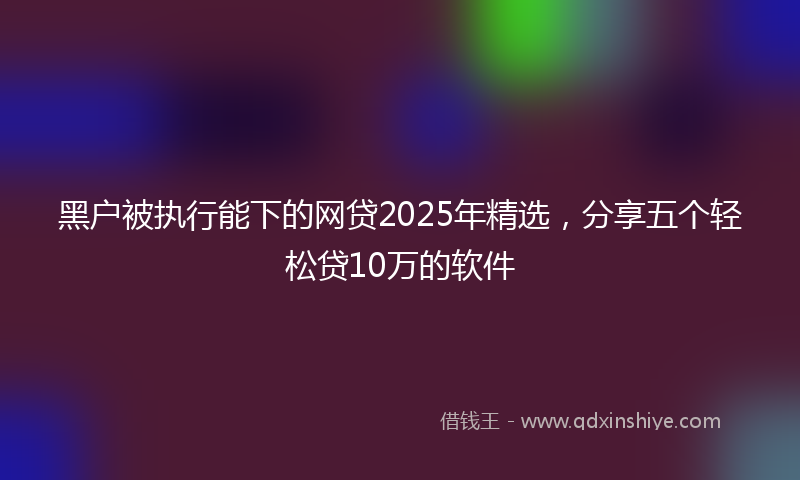 黑户被执行能下的网贷2025年精选，分享五个轻松贷10万的软件