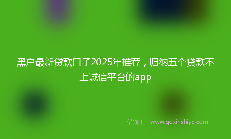 黑户最新贷款口子2025年推荐，归纳五个贷款不上诚信平台的app