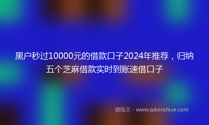 黑户秒过10000元的借款口子2024年推荐，归纳五个芝麻借款实时到账速借口子