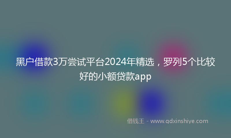 黑户借款3万尝试平台2024年精选，罗列5个比较好的小额贷款app