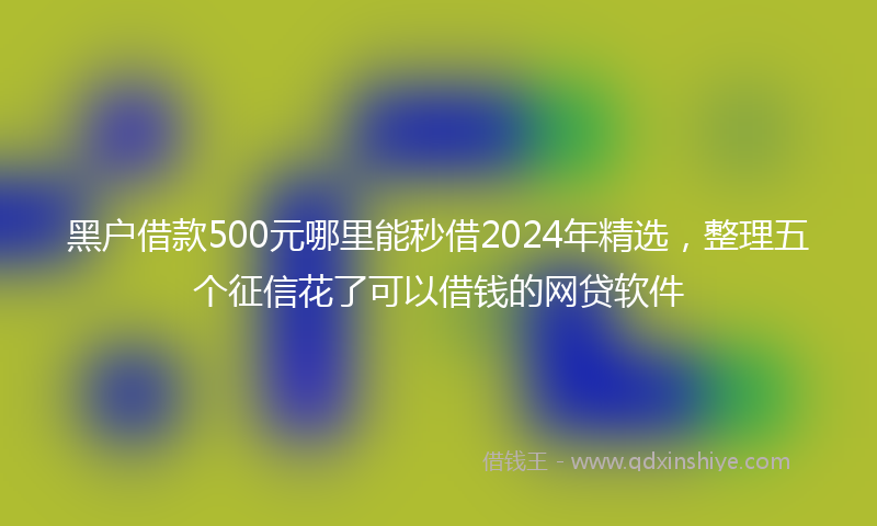 黑户借款500元哪里能秒借2024年精选，整理五个征信花了可以借钱的网贷软件