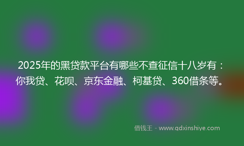 2025年的黑贷款平台有哪些不查征信十八岁有：你我贷、花呗、京东金融、柯基贷、360借条等。