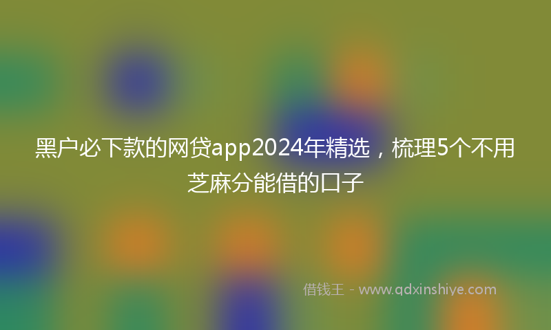 黑户必下款的网贷app2024年精选，梳理5个不用芝麻分能借的口子