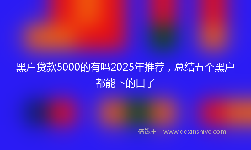 黑户贷款5000的有吗2025年推荐，总结五个黑户都能下的口子