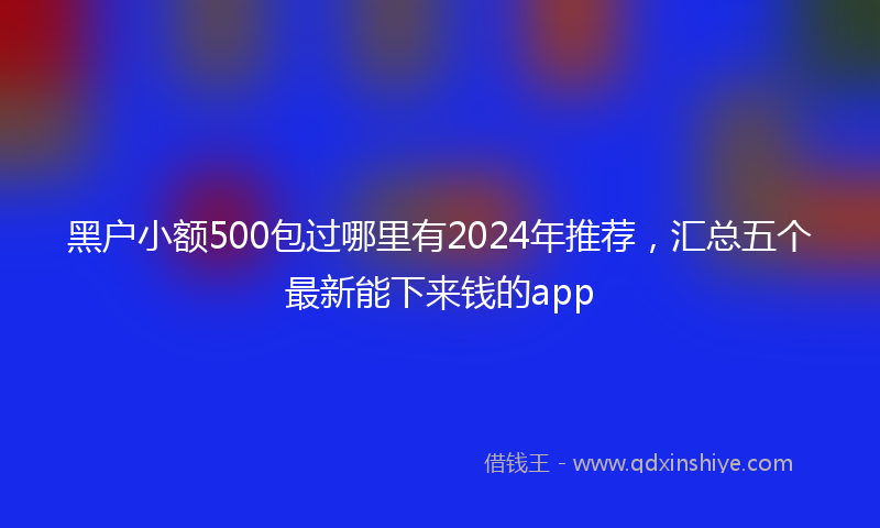 黑户小额500包过哪里有2024年推荐，汇总五个最新能下来钱的app