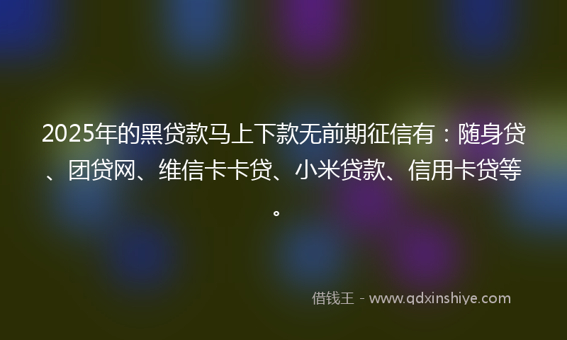 2025年的黑贷款马上下款无前期征信有：随身贷、团贷网、维信卡卡贷、小米贷款、信用卡贷等。