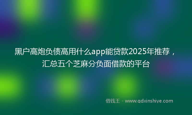黑户高炮负债高用什么app能贷款2025年推荐，汇总五个芝麻分负面借款的平台