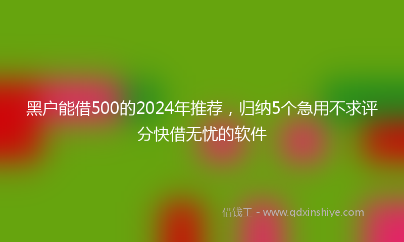 黑户能借500的2024年推荐，归纳5个急用不求评分快借无忧的软件