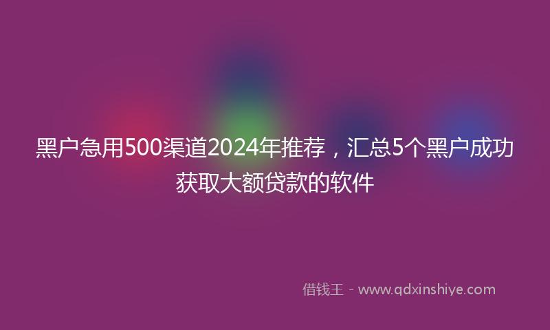 黑户急用500渠道2024年推荐，汇总5个黑户成功获取大额贷款的软件