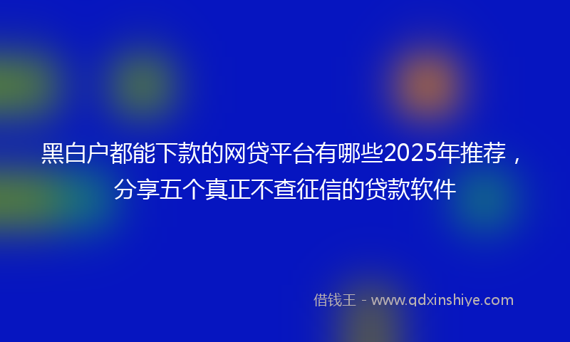 黑白户都能下款的网贷平台有哪些2025年推荐，分享五个真正不查征信的贷款软件
