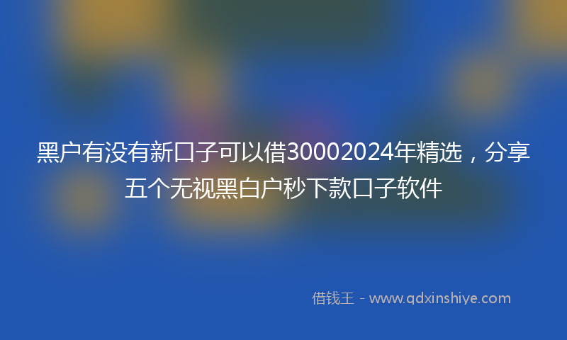 黑户有没有新口子可以借30002024年精选，分享五个无视黑白户秒下款口子软件