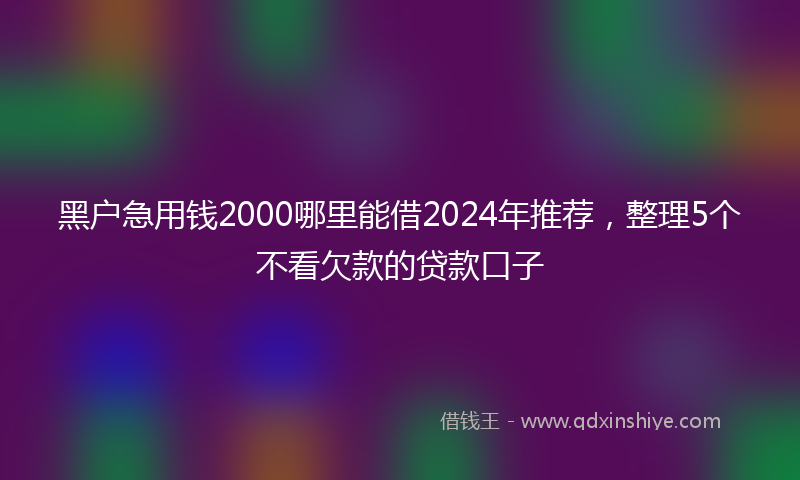 黑户急用钱2000哪里能借2024年推荐，整理5个不看欠款的贷款口子