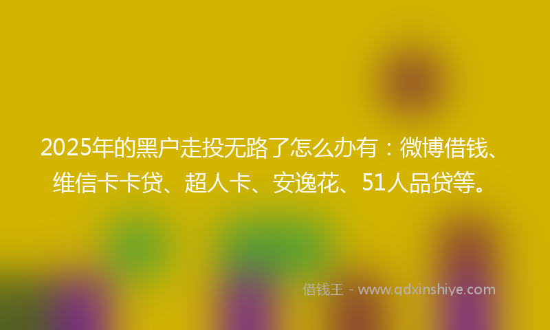2025年的黑户走投无路了怎么办有：微博借钱、维信卡卡贷、超人卡、安逸花、51人品贷等。