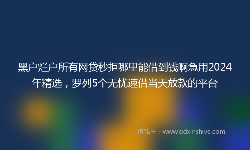 黑户烂户所有网贷秒拒哪里能借到钱啊急用2024年精选，罗列5个无忧速借当天放款的平台